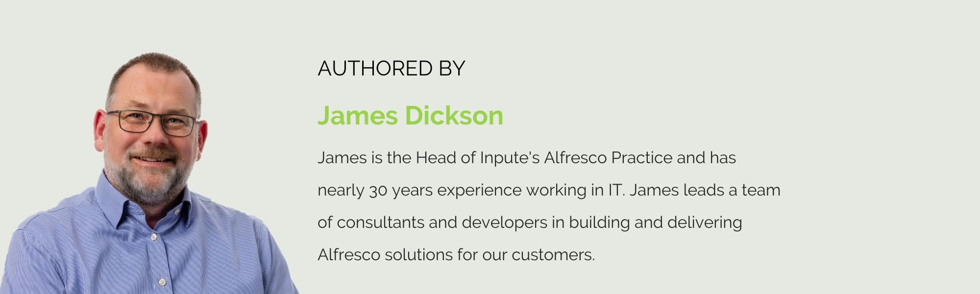 James Dickson James is the Head of Inpute's Alfresco Practice and has nearly 30 years experience working in IT. James leads a team of consultants and developers in building and delivering Alfresco solutions for our customers.